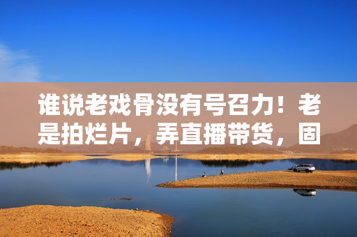 谁说老戏骨没有号召力！老是拍烂片，弄直播带货，固然没市场