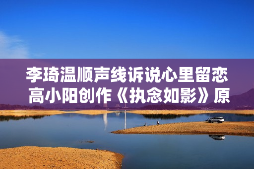 李琦温顺声线诉说心里留恋 高小阳创作《执念如影》原声带上线,收费看五大联赛，高清不卡顿，点击旁观！