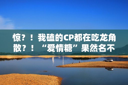 惊?!我磕的CP都在吃龙角散?!“爱情糖”果然名不虚传! 惊?!我磕的CP都在吃龙角散?!“爱情糖”果然名不虚传!
