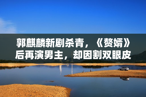 郭麒麟新剧杀青，《赘婿》后再演男主，却因割双眼皮被嘲得到特征