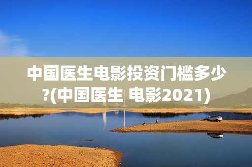 中国医生电影投资门槛多少?(中国医生 电影2021)