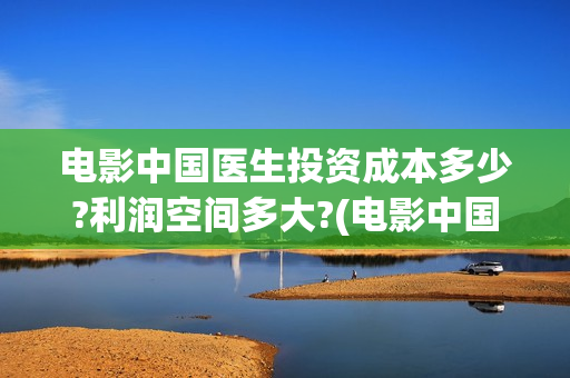 电影中国医生投资成本多少?利润空间多大?(电影中国医生投屏观看)