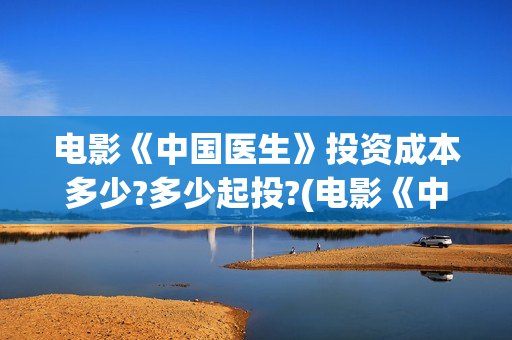 电影《中国医生》投资成本多少?多少起投?(电影《中国医生》)