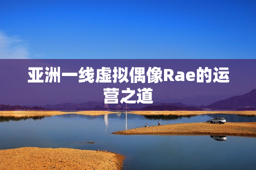 亚洲一线虚拟偶像Rae的运营之道