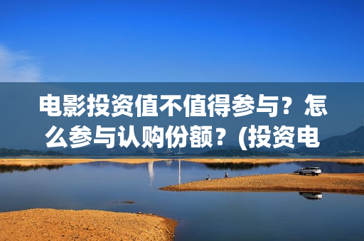 电影投资值不值得参与？怎么参与认购份额？(投资电影真的赚钱吗)