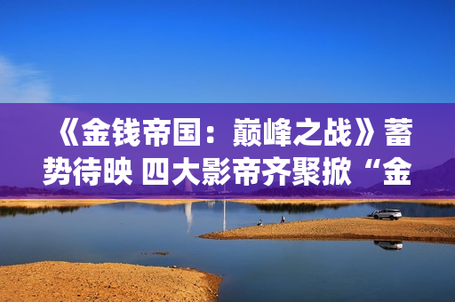 《金钱帝国：巅峰之战》蓄势待映 四大影帝齐聚掀“金涛骇浪”值得投吗？(金钱 帝国)