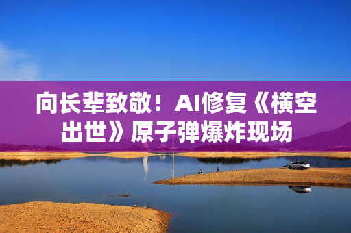 向长辈致敬！AI修复《横空出世》原子弹爆炸现场
