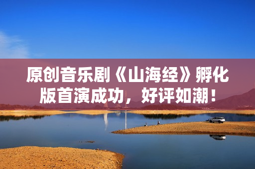 原创音乐剧《山海经》孵化版首演成功，好评如潮！