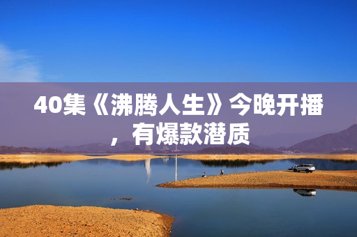 40集《沸腾人生》今晚开播,有爆款潜质 40集《沸腾人生》今晚开播,有爆款潜质