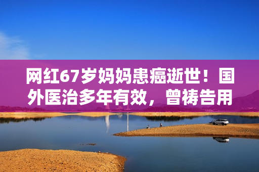 网红67岁妈妈患癌逝世！国外医治多年有效，曾祷告用命换女儿安全