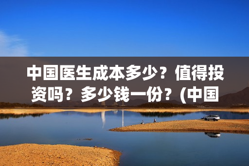 中国医生成本多少?值得投资吗?多少钱一份?(中国医生耗资) 中国医生成本多少?值得投资吗?多少钱一份?(中国医生耗资)