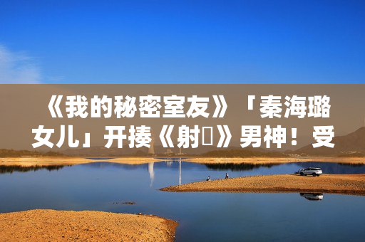 《我的秘密室友》「秦海璐女儿」开揍《射鵰》男神！受封2022最恰蛮横女友