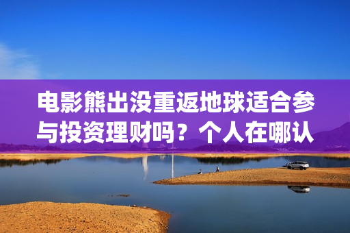 电影熊出没重返地球适合参与投资理财吗？个人在哪认购份额？(电影熊出没重返地球在线播放)