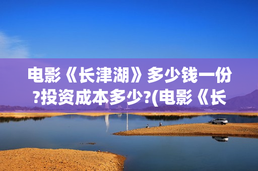 电影《长津湖》多少钱一份?投资成本多少?(电影《长津湖》第2部)