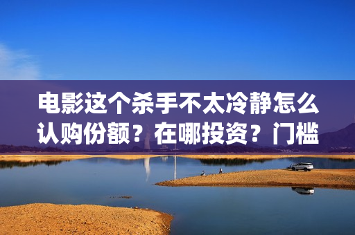 电影这个杀手不太冷静怎么认购份额？在哪投资？门槛多少？？(电影这个杀手不太冷静完整版在线观看)