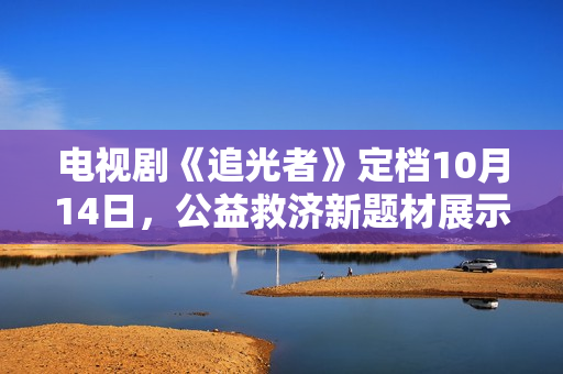 电视剧《追光者》定档10月14日，公益救济新题材展示现代青年的热血与正能量
