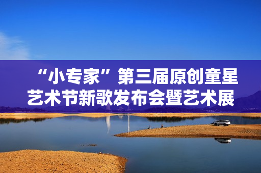 “小专家”第三届原创童星艺术节新歌发布会暨艺术展演活动隆重举行