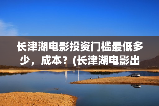 长津湖电影投资门槛最低多少，成本？(长津湖电影出资方)