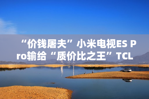 “价钱屠夫”小米电视ES Pro输给“质价比之王”TCL V8G