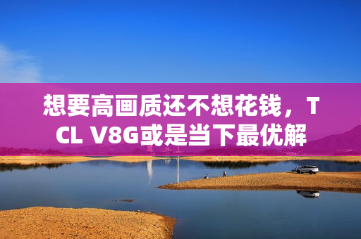 想要高画质还不想花钱，TCL V8G或是当下最优解