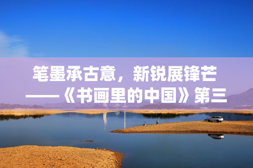 笔墨承古意，新锐展锋芒 ——《书画里的中国》第三季直播直击首届中国画博士生作品展(笔墨诗书)
