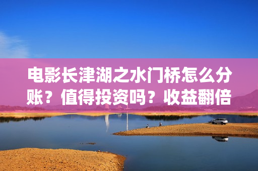 电影长津湖之水门桥怎么分账？值得投资吗？收益翻倍真实？(电影长津湖之水门桥上映时间)