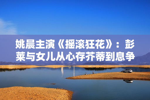 姚晨主演《摇滚狂花》：彭莱与女儿从心存芥蒂到息争，温顺表达让摇滚题材变得可感可亲