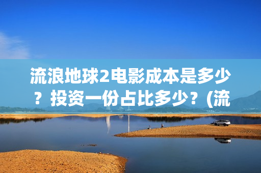 流浪地球2电影成本是多少？投资一份占比多少？(流浪地球2电影解说)