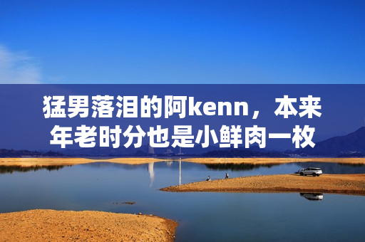 猛男落泪的阿kenn，本来年老时分也是小鲜肉一枚