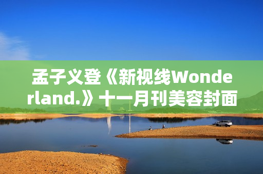 孟子义登《新视线Wonderland.》十一月刊美容封面 散步童真乐土感触感染复古韶光 孟子义登《新视线Wonderland.》十一月刊美容封面 散步童真乐土感触感染复古韶光