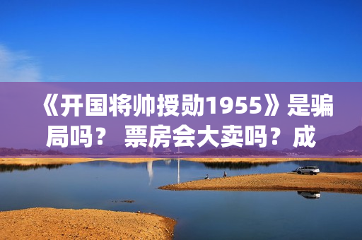 《开国将帅授勋1955》是骗局吗？ 票房会大卖吗？成本多少？(开国将帅授勋1955演员表)