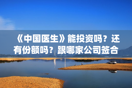 《中国医生》能投资吗？还有份额吗？跟哪家公司签合同？(《中国医生》是真实的吗)