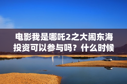 电影我是哪吒2之大闹东海投资可以参与吗？什么时候上映？(电影我是哪吒)