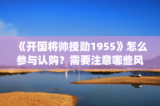 《开国将帅授勋1955》怎么参与认购?需要注意哪些风险?投资成本多少(开国将帅授勋人员名单) 《开国将帅授勋1955》怎么参与认购?需要注意哪些风险?投资成本多少(开国将帅授勋人员名单)