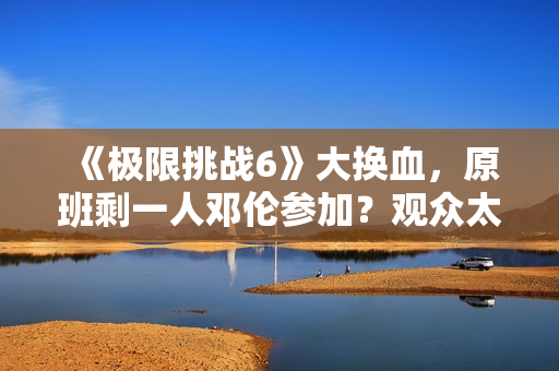 《极限挑战6》大换血，原班剩一人邓伦参加？观众太绝望直接罢看