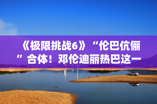 《极限挑战6》“伦巴伉俪”合体!邓伦迪丽热巴这一行为cp满满 《极限挑战6》“伦巴伉俪”合体!邓伦迪丽热巴这一行为cp满满