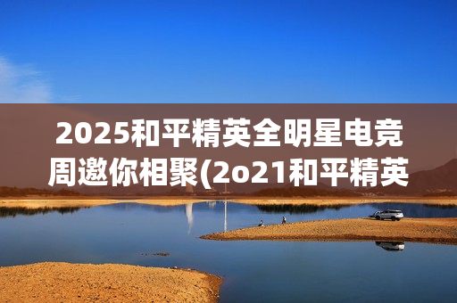 2025和平精英全明星电竞周邀你相聚(2o21和平精英)