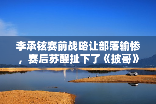 李承铉赛前战略让部落输惨，赛后苏醒扯下了《披哥》的遮羞布