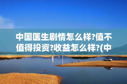 中国医生剧情怎么样?值不值得投资?收益怎么样?(中国医生2021剧情)