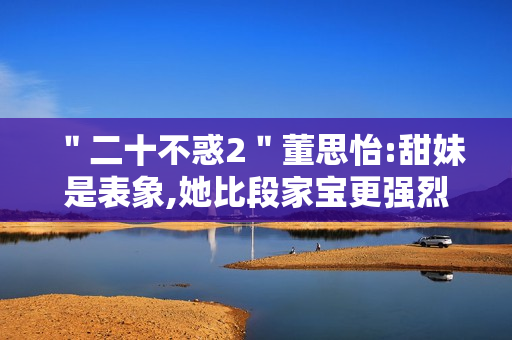 "二十不惑2"董思怡:甜妹是表象,她比段家宝更强烈热闹 "二十不惑2"董思怡:甜妹是表象,她比段家宝更强烈热闹