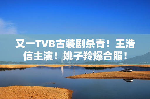 又一TVB古装剧杀青！王浩信主演！姚子羚爆合照！