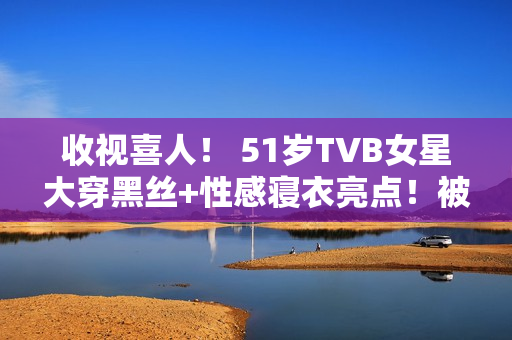 收视喜人！ 51岁TVB女星大穿黑丝+性感寝衣亮点！被赞女人味实足！