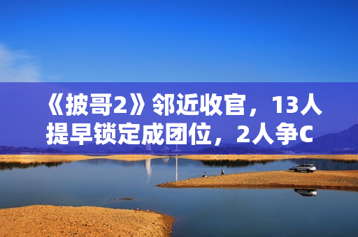 《披哥2》邻近收官，13人提早锁定成团位，2人争C位，3人抢队长