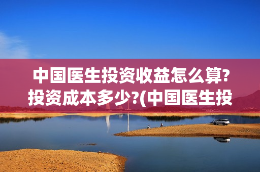 中国医生投资收益怎么算?投资成本多少?(中国医生投资金额)