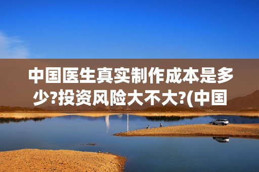 中国医生真实制作成本是多少?投资风险大不大?(中国医生是实拍吗)