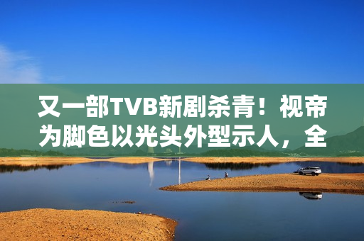 又一部TVB新剧杀青！视帝为脚色以光头外型示人，全程边疆取景