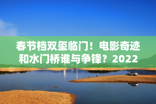 春节档双玺临门！电影奇迹和水门桥谁与争锋？2022春节档票房创新高