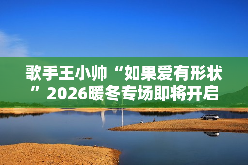 歌手王小帅“如果爱有形状”2026暖冬专场即将开启 歌单升级令人期待