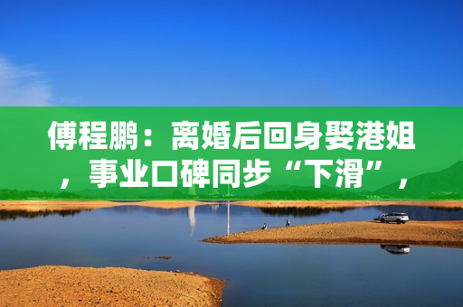 傅程鹏：离婚后回身娶港姐，事业口碑同步“下滑”，更名都回不去