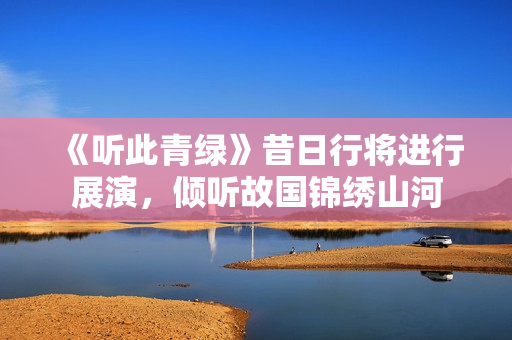 《听此青绿》昔日行将进行展演，倾听故国锦绣山河